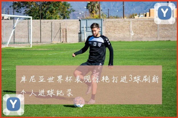 库尼亚世界杯表现惊艳打进3球刷新个人进球纪录