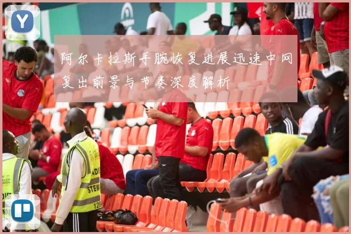 阿尔卡拉斯手腕恢复进展迅速中网复出前景与节奏深度解析