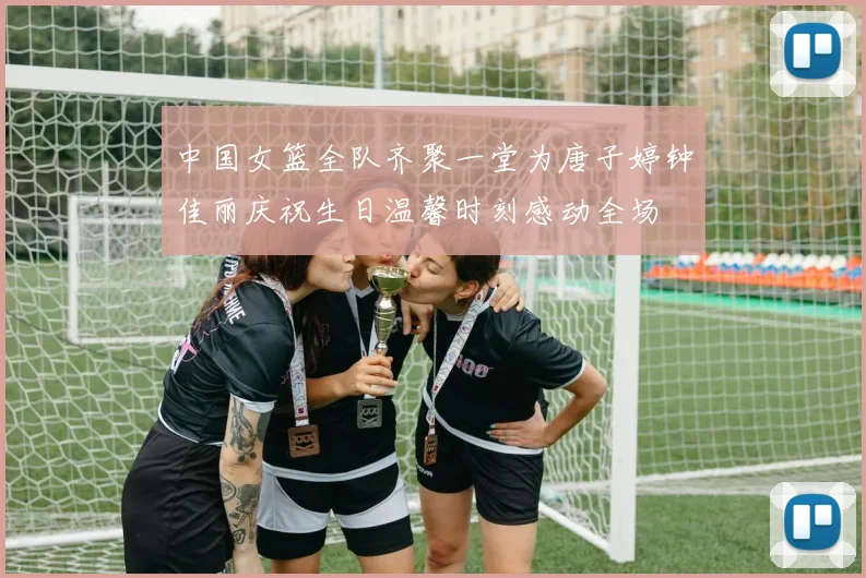 中国女篮全队齐聚一堂为唐子婷钟佳丽庆祝生日温馨时刻感动全场