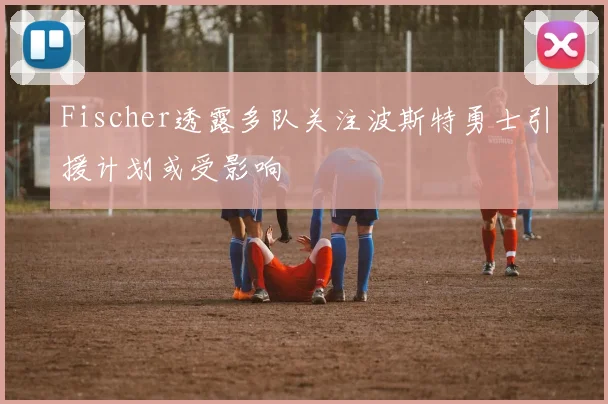 Fischer透露多队关注波斯特勇士引援计划或受影响