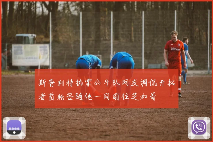 斯普利特执掌公牛队网友调侃开拓者首轮签随他一同前往芝加哥