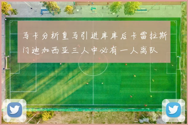 马卡分析皇马引进库库后卡雷拉斯门迪加西亚三人中必有一人离队
