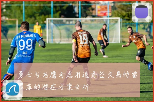 勇士与老鹰考虑用选秀签交易特雷墨菲的潜在方案分析