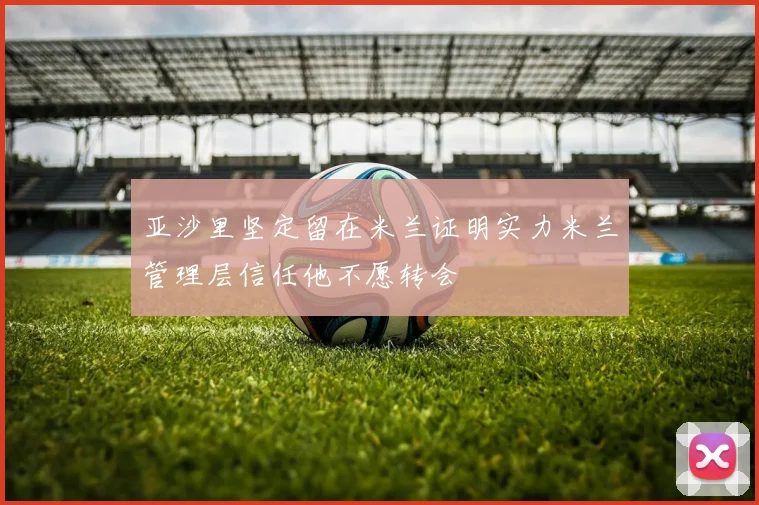 亚沙里坚定留在米兰证明实力米兰管理层信任他不愿转会