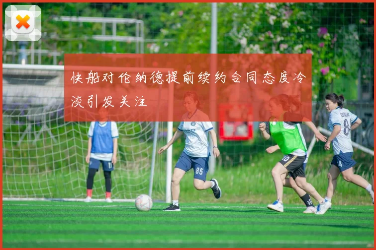 快船对伦纳德提前续约合同态度冷淡引发关注
