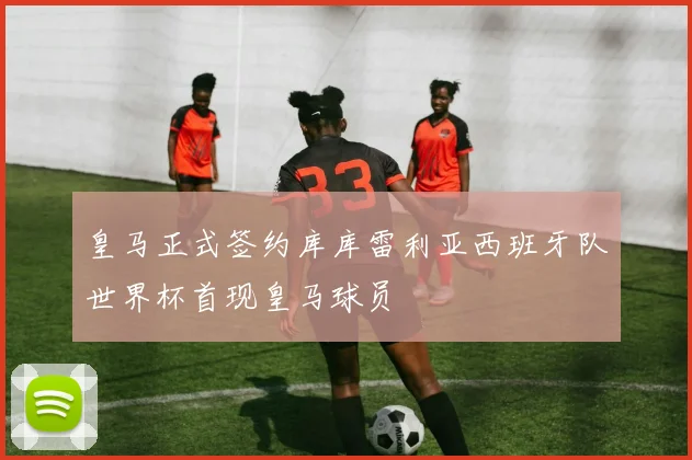 皇马正式签约库库雷利亚西班牙队世界杯首现皇马球员