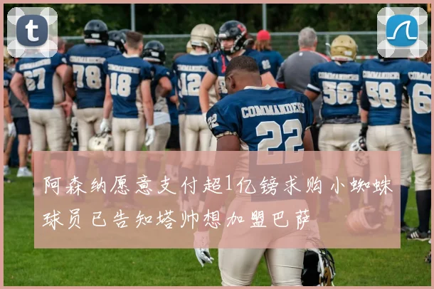 阿森纳愿意支付超1亿镑求购小蜘蛛球员已告知塔帅想加盟巴萨