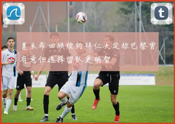 基米希回顾续约拜仁决定称巴黎曾有意但选择留队更明智