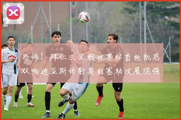 恐怖！拜仁三叉戟世界杯首轮凯恩双响迪亚斯传射奥利塞助攻展现强大实力