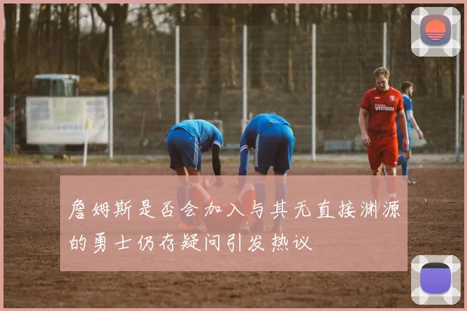 詹姆斯是否会加入与其无直接渊源的勇士仍存疑问引发热议