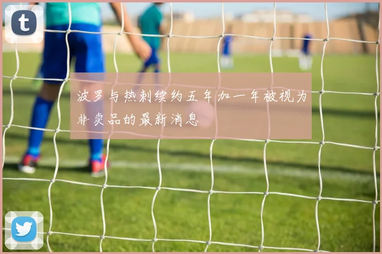波罗与热刺续约五年加一年被视为非卖品的最新消息