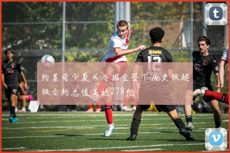 约基奇今夏或与掘金签下历史级超级合约总值高达278亿