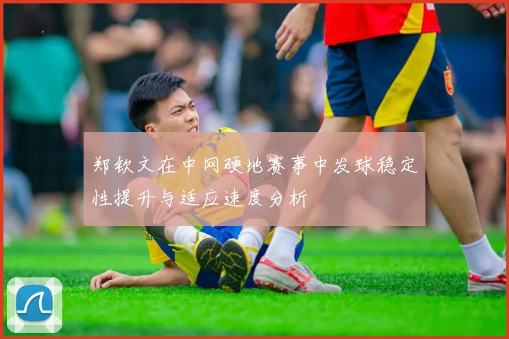 郑钦文在中网硬地赛事中发球稳定性提升与适应速度分析