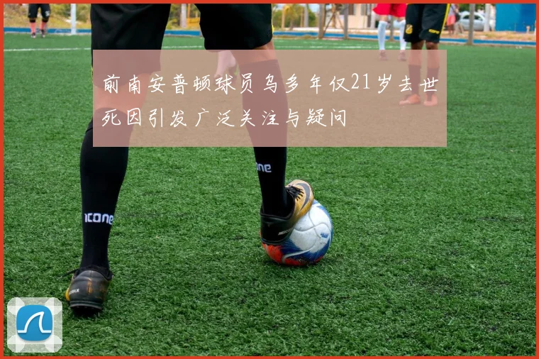 前南安普顿球员乌多年仅21岁去世死因引发广泛关注与疑问