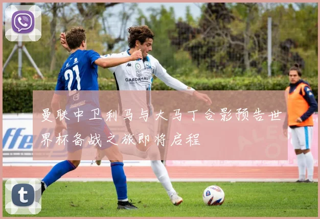 曼联中卫利马与大马丁合影预告世界杯备战之旅即将启程