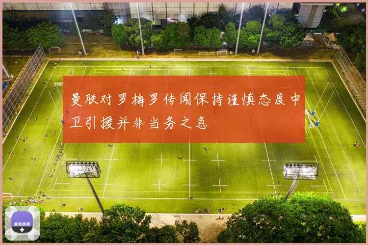 曼联对罗梅罗传闻保持谨慎态度中卫引援并非当务之急
