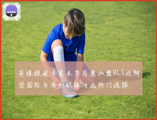 英媒报道卡塞米罗有意加盟MLS迈阿密国际与洛杉矶银河成热门选择