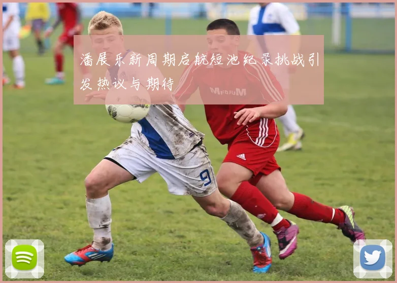 潘展乐新周期启航短池纪录挑战引发热议与期待