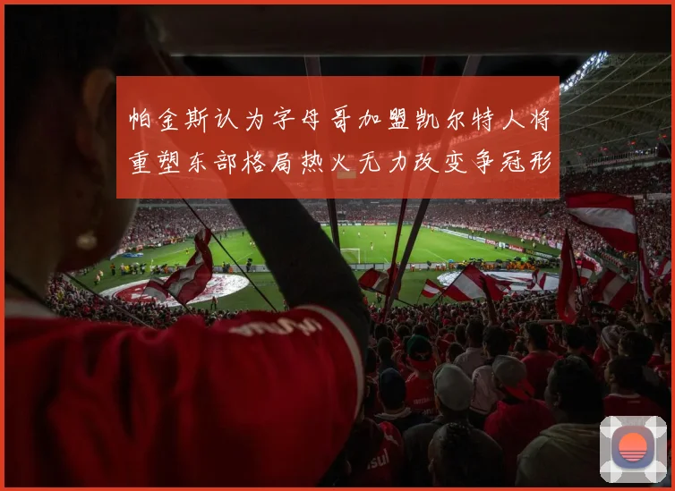 帕金斯认为字母哥加盟凯尔特人将重塑东部格局热火无力改变争冠形势