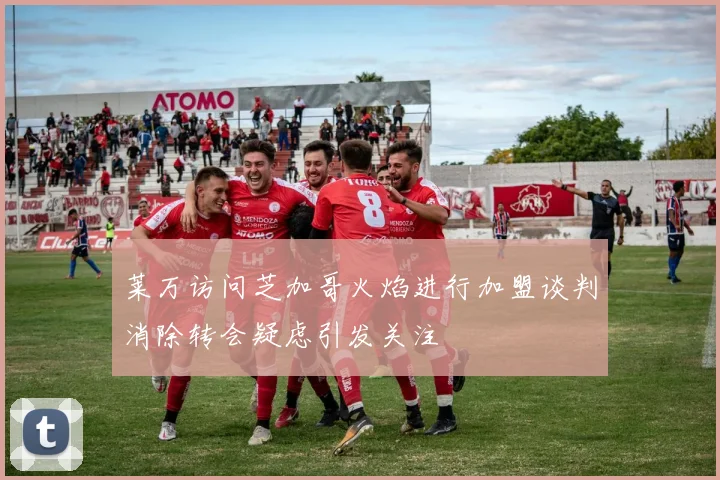 莱万访问芝加哥火焰进行加盟谈判消除转会疑虑引发关注
