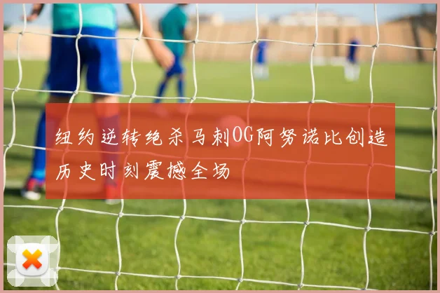 纽约逆转绝杀马刺OG阿努诺比创造历史时刻震撼全场