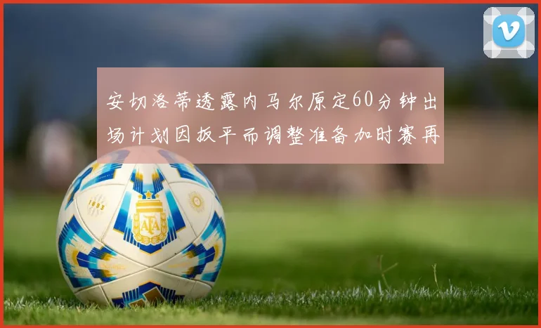 安切洛蒂透露内马尔原定60分钟出场计划因扳平而调整准备加时赛再换上他