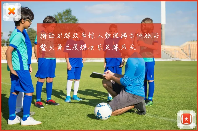 梅西进球效率惊人数据揭示他独占鳌头费兰展现快乐足球风采