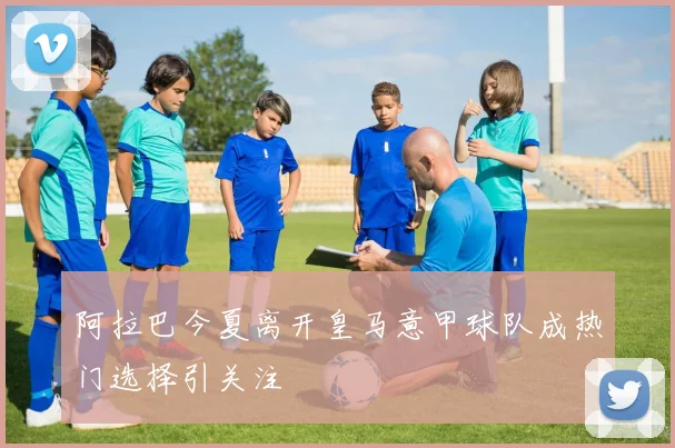 阿拉巴今夏离开皇马意甲球队成热门选择引关注
