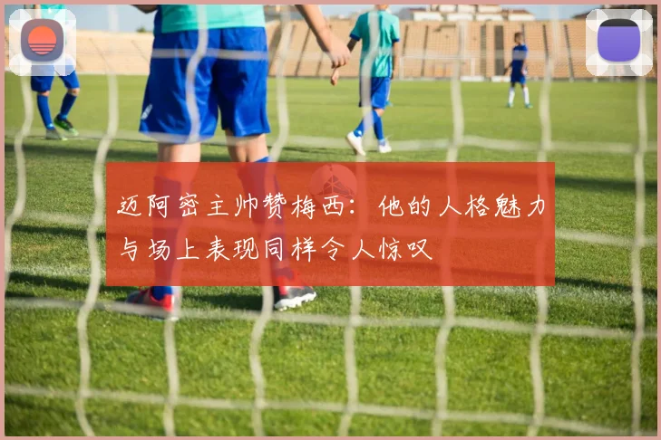 迈阿密主帅赞梅西：他的人格魅力与场上表现同样令人惊叹