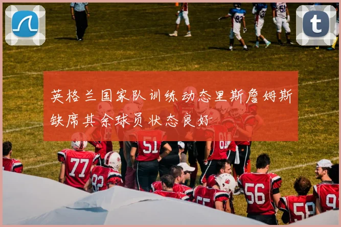 英格兰国家队训练动态里斯詹姆斯缺席其余球员状态良好