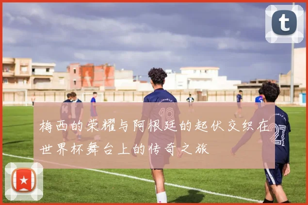 梅西的荣耀与阿根廷的起伏交织在世界杯舞台上的传奇之旅