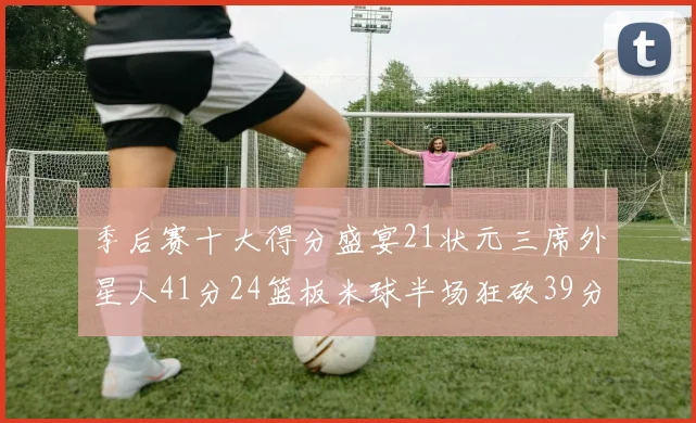 季后赛十大得分盛宴21状元三席外星人41分24篮板米球半场狂砍39分