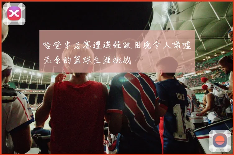 哈登季后赛遭遇强敌困境令人唏嘘无奈的篮球生涯挑战