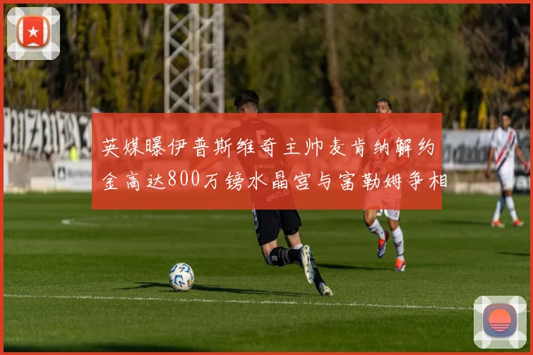 英媒曝伊普斯维奇主帅麦肯纳解约金高达800万镑水晶宫与富勒姆争相追逐