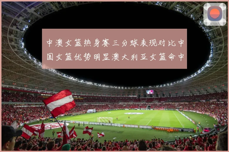 中澳女篮热身赛三分球表现对比中国女篮优势明显澳大利亚女篮命中率低下