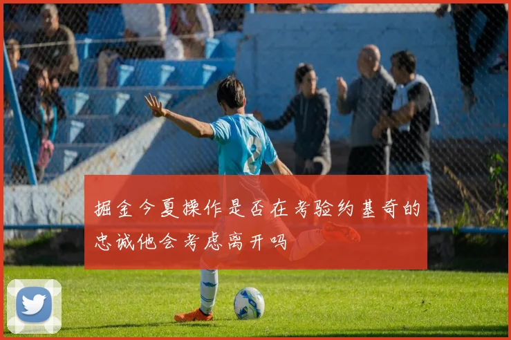 掘金今夏操作是否在考验约基奇的忠诚他会考虑离开吗